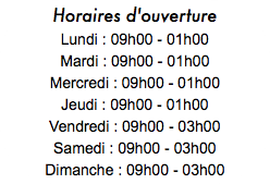 Horaires d'ouverture Lundi : 09h00 - 01h00 Mardi : 09h00 - 01h00 Mercredi : 09h00 - 01h00 Jeudi : 09h00 - 01h00 Vendredi : 09h00 - 03h00 Samedi : 09h00 - 03h00 Dimanche : 09h00 - 03h00